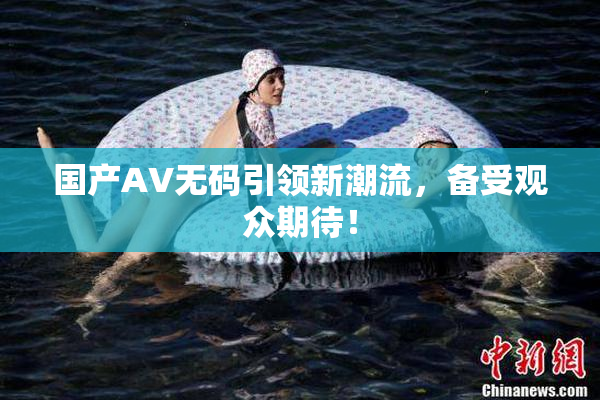 国产AV无码引领新潮流，备受观众期待！