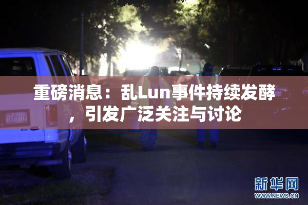 重磅消息：乱Lun事件持续发酵，引发广泛关注与讨论