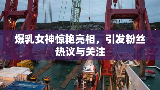 爆乳女神惊艳亮相，引发粉丝热议与关注