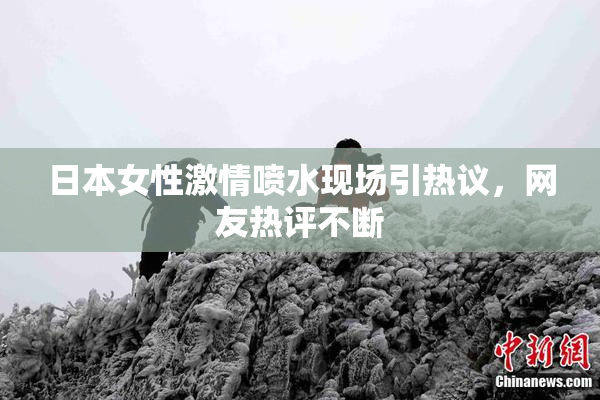 日本女性激情喷水现场引热议，网友热评不断