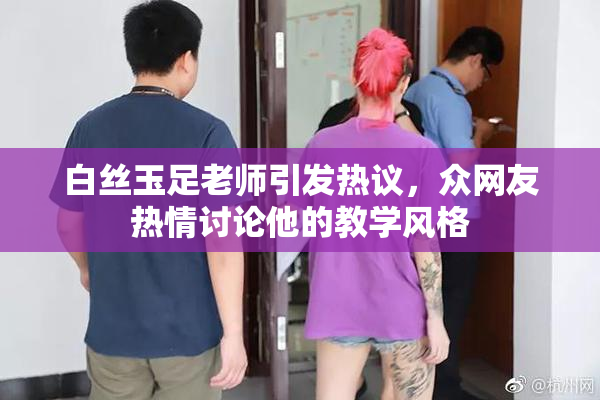 白丝玉足老师引发热议，众网友热情讨论他的教学风格