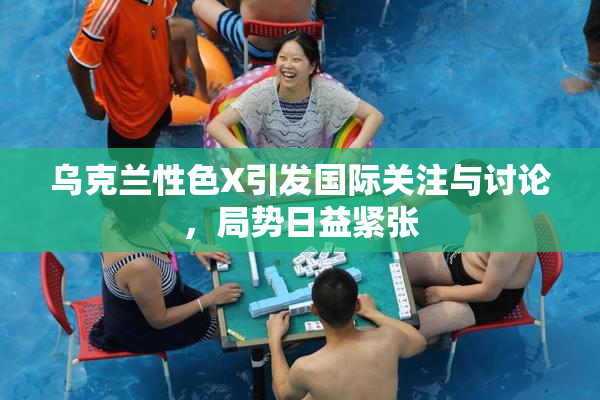 乌克兰性色X引发国际关注与讨论，局势日益紧张