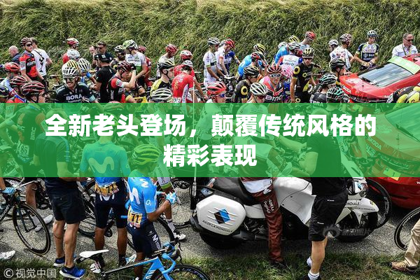 全新老头登场，颠覆传统风格的精彩表现