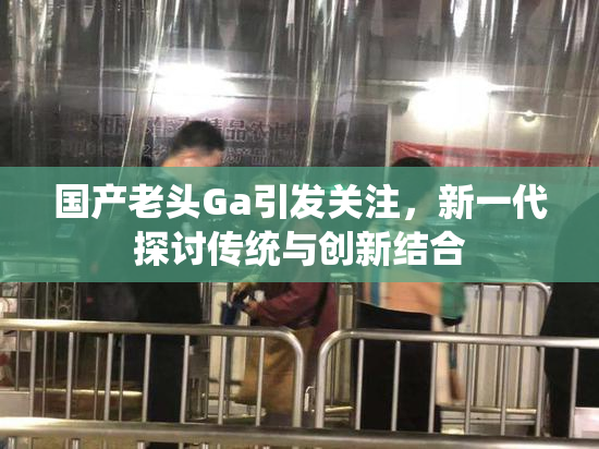 国产老头Ga引发关注，新一代探讨传统与创新结合