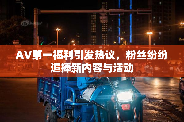 AV第一福利引发热议，粉丝纷纷追捧新内容与活动