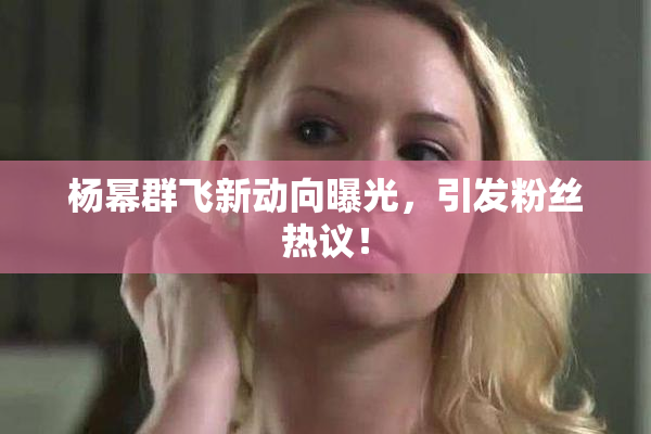 杨幂群飞新动向曝光，引发粉丝热议！