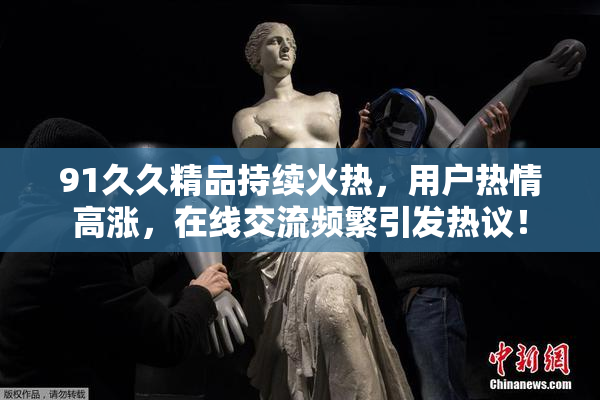 91久久精品持续火热，用户热情高涨，在线交流频繁引发热议！