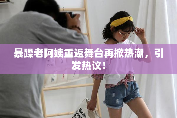 暴躁老阿姨重返舞台再掀热潮，引发热议！