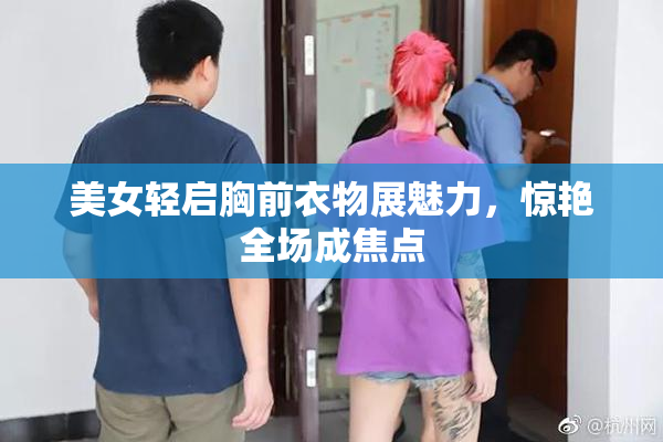 美女轻启胸前衣物展魅力，惊艳全场成焦点