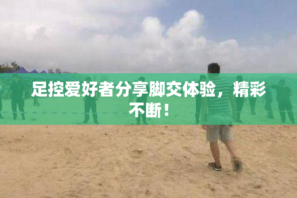 足控爱好者分享脚交体验，精彩不断！