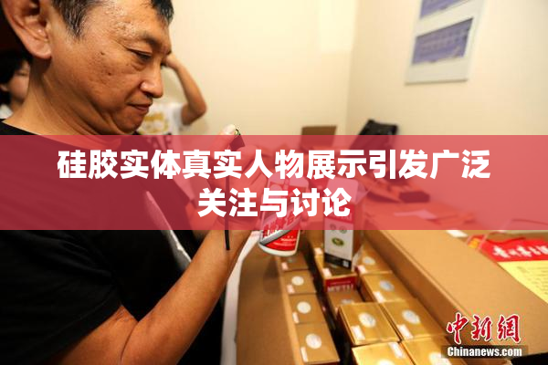 硅胶实体真实人物展示引发广泛关注与讨论