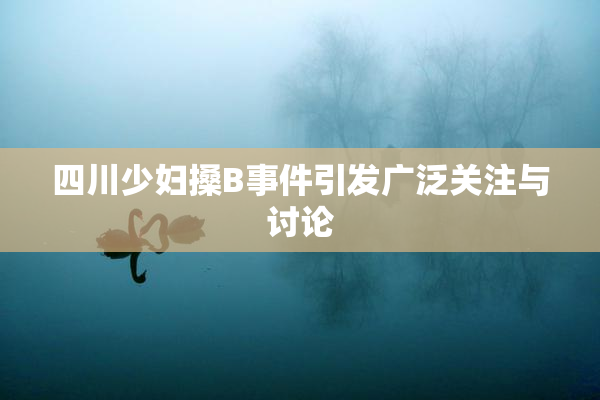四川少妇搡B事件引发广泛关注与讨论