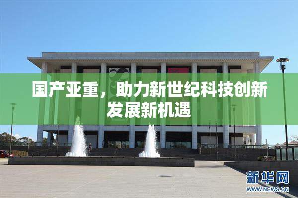 国产亚重，助力新世纪科技创新发展新机遇