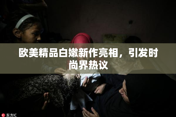 欧美精品白嫩新作亮相，引发时尚界热议
