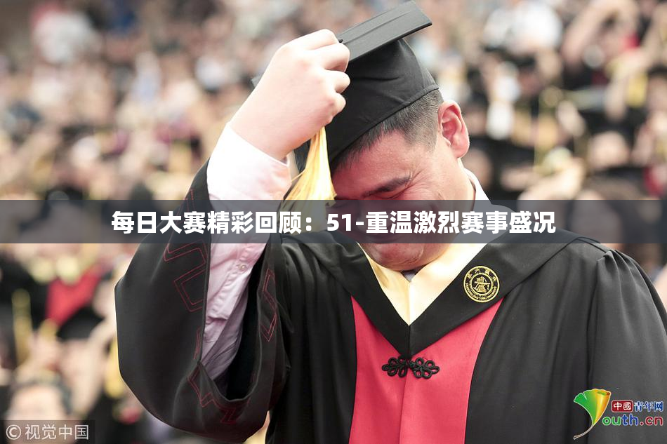 每日大赛精彩回顾：51-重温激烈赛事盛况