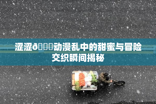 涩涩🔞动漫乱中的甜蜜与冒险交织瞬间揭秘