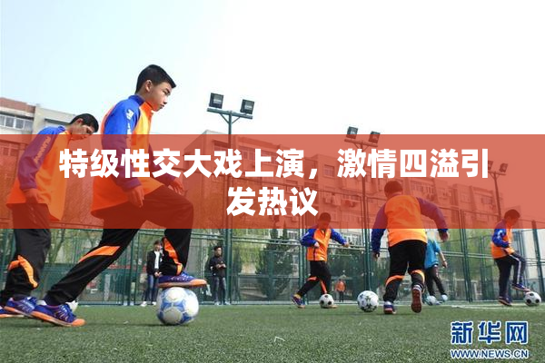 特级性交大戏上演，激情四溢引发热议