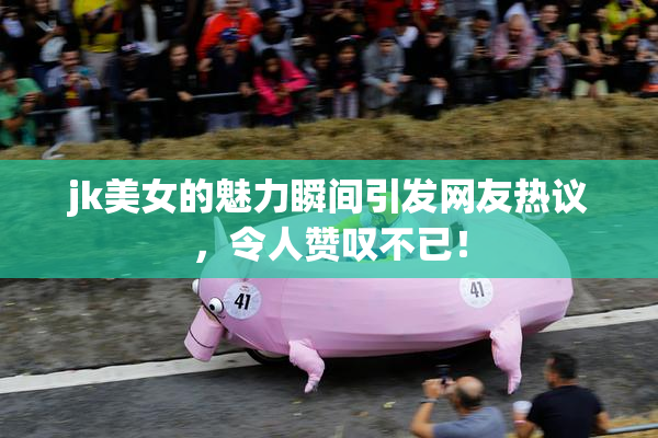 jk美女的魅力瞬间引发网友热议，令人赞叹不已！