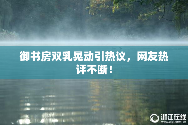 御书房双乳晃动引热议，网友热评不断！