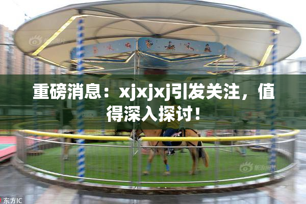 重磅消息：xjxjxj引发关注，值得深入探讨！