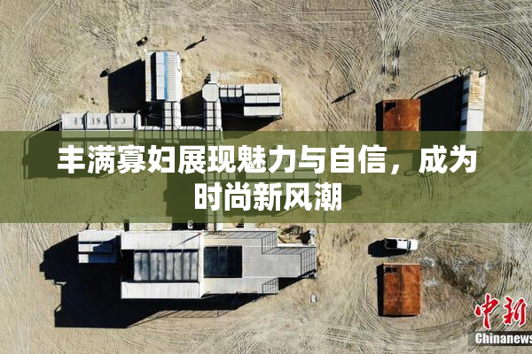 丰满寡妇展现魅力与自信，成为时尚新风潮