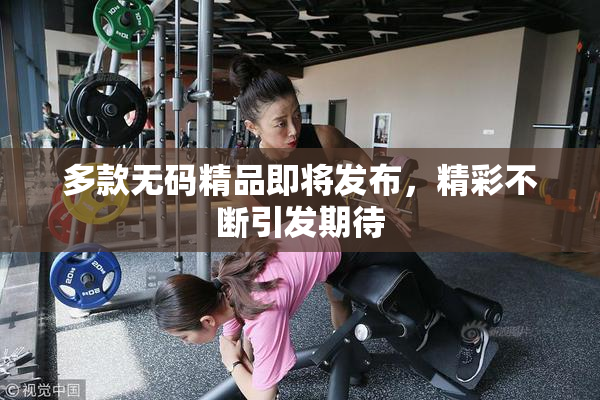 多款无码精品即将发布，精彩不断引发期待