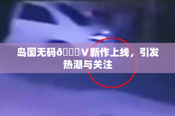 岛国无码🈚Ⅴ新作上线，引发热潮与关注