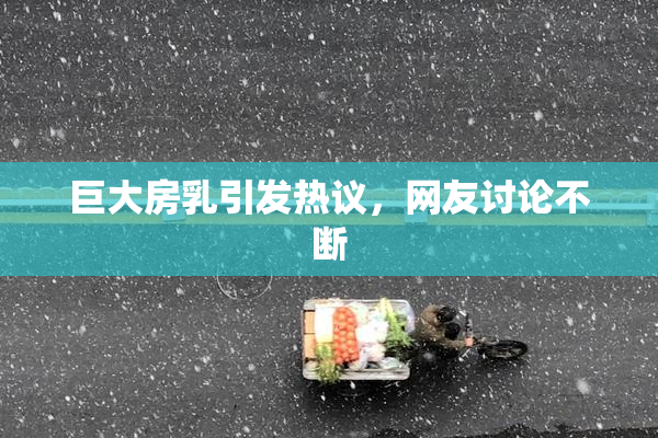巨大房乳引发热议，网友讨论不断