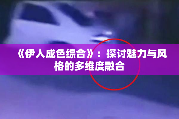 《伊人成色综合》：探讨魅力与风格的多维度融合