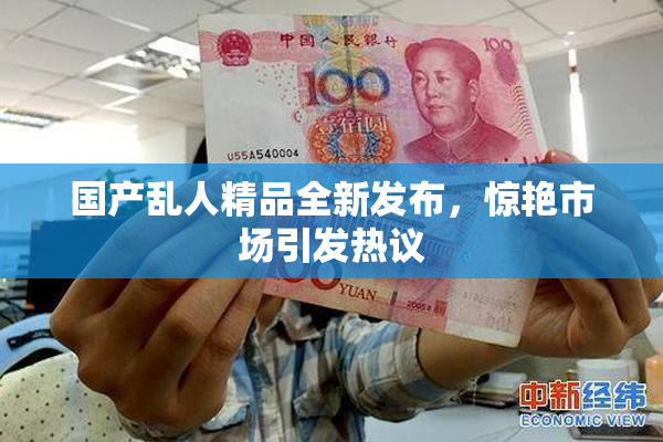 国产乱人精品全新发布，惊艳市场引发热议