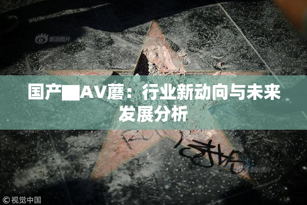 国产▇AV蘑：行业新动向与未来发展分析