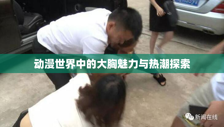 动漫世界中的大胸魅力与热潮探索