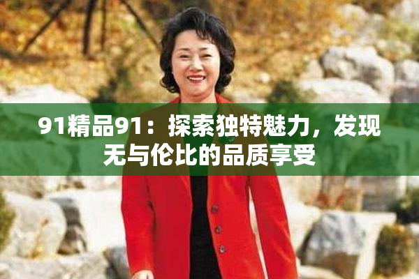 91精品91：探索独特魅力，发现无与伦比的品质享受