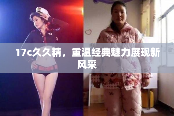 17c久久精，重温经典魅力展现新风采