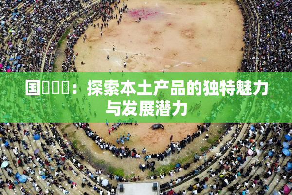 国產梱綁：探索本土产品的独特魅力与发展潜力