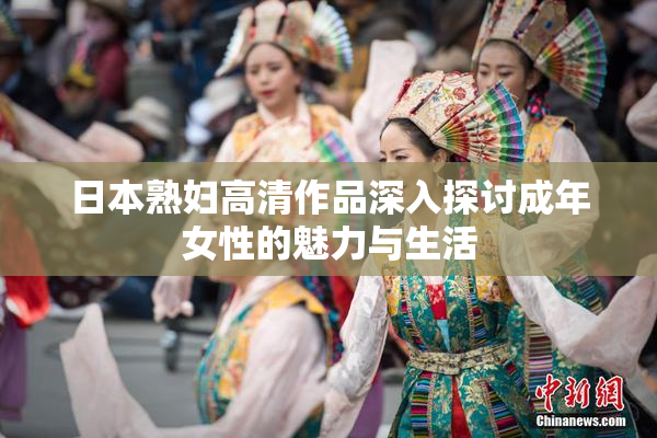 日本熟妇高清作品深入探讨成年女性的魅力与生活