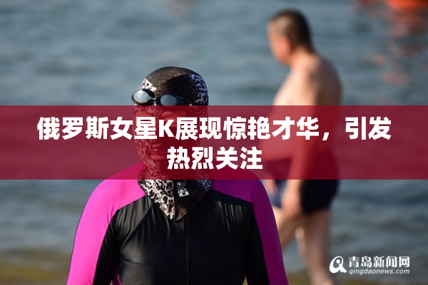 俄罗斯女星K展现惊艳才华，引发热烈关注
