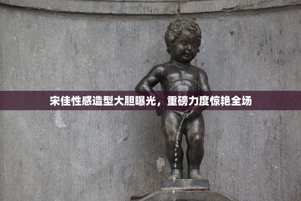 宋佳性感造型大胆曝光，重磅力度惊艳全场