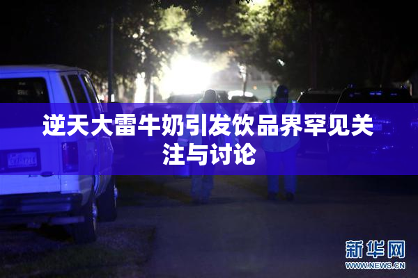 逆天大雷牛奶引发饮品界罕见关注与讨论