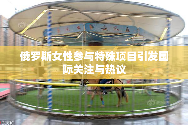 俄罗斯女性参与特殊项目引发国际关注与热议