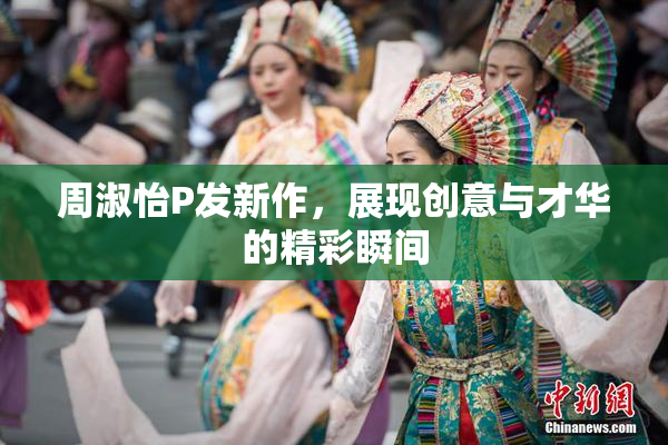 周淑怡P发新作，展现创意与才华的精彩瞬间