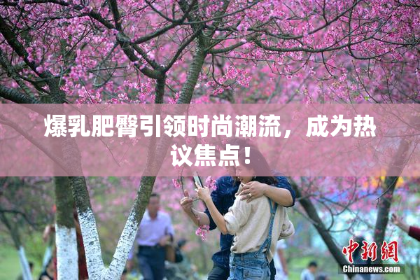 爆乳肥臀引领时尚潮流，成为热议焦点！