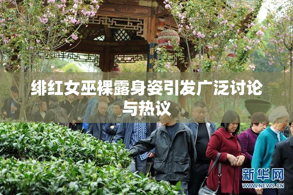 绯红女巫裸露身姿引发广泛讨论与热议
