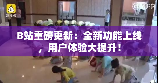 B站重磅更新：全新功能上线，用户体验大提升！
