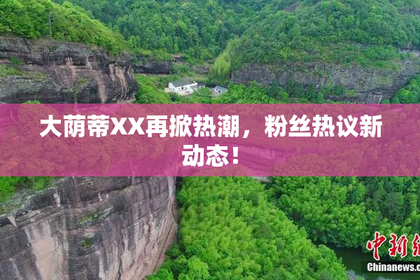 大荫蒂XX再掀热潮，粉丝热议新动态！