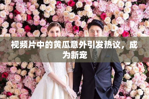 视频片中的黄瓜意外引发热议，成为新宠