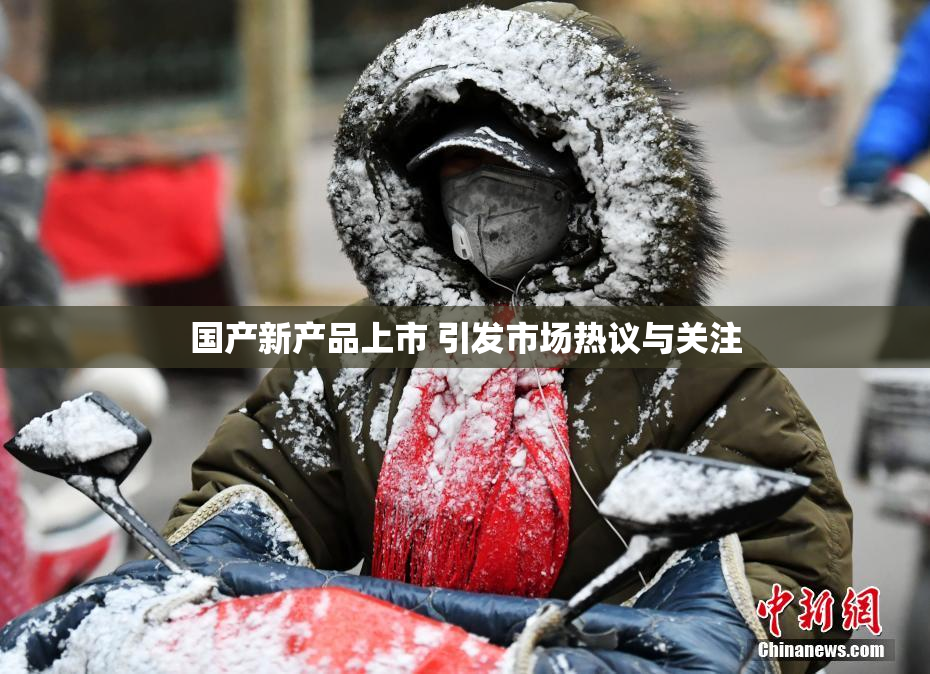 国产新产品上市 引发市场热议与关注