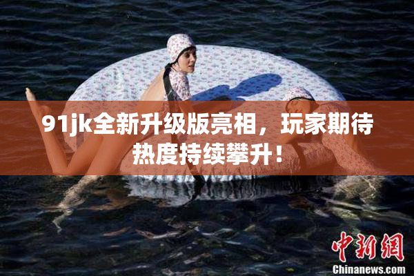 91jk全新升级版亮相，玩家期待热度持续攀升！