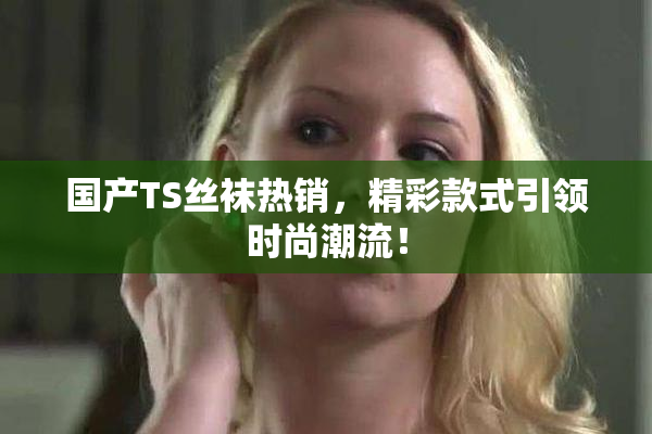 国产TS丝袜热销，精彩款式引领时尚潮流！
