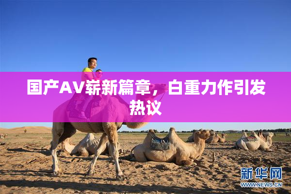国产AV崭新篇章，白重力作引发热议